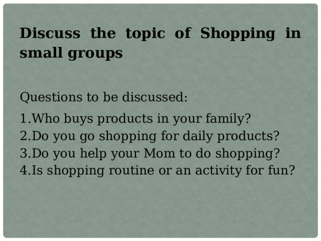 Discuss the topic of Shopping in small groups Questions to be discussed: Who buys products in your family? Do you go shopping for daily products? Do you help your Mom to do shopping? Is shopping routine or an activity for fun? 