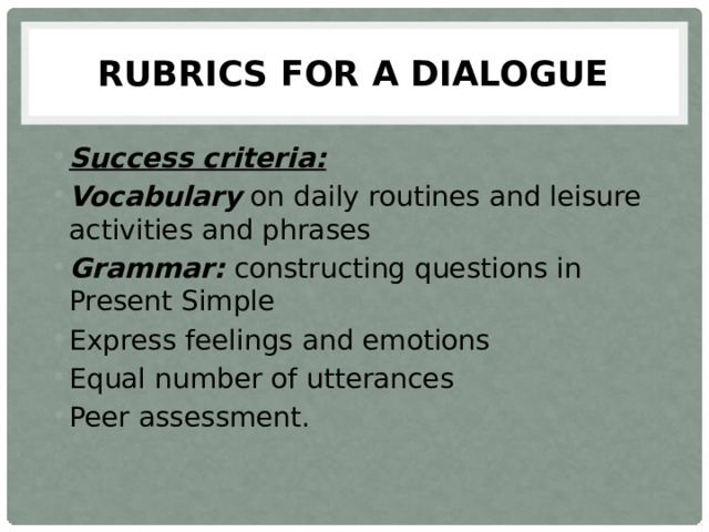 Rubrics for a dialogue Success criteria: Vocabulary on daily routines and leisure activities and phrases Grammar:  constructing questions in Present Simple Express feelings and emotions Equal number of utterances Peer assessment. 