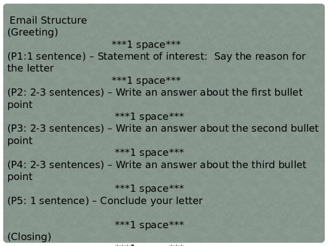  Email Structure (Greeting)  ***1 space*** (P1:1 sentence) – Statement of interest: Say the reason for the letter  ***1 space*** (P2: 2-3 sentences) – Write an answer about the first bullet point  ***1 space*** (P3: 2-3 sentences) – Write an answer about the second bullet point  ***1 space*** (P4: 2-3 sentences) – Write an answer about the third bullet point  ***1 space*** (P5: 1 sentence) – Conclude your letter  ***1 space*** (Closing)  ***1 space*** (Your Name) 