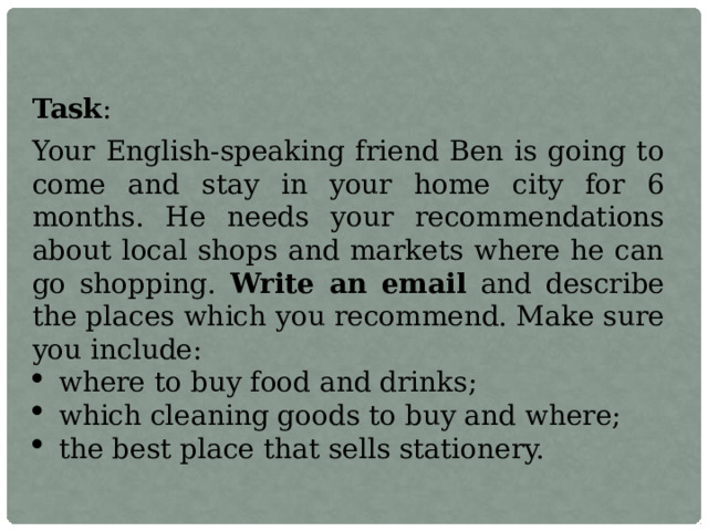 Task : Your English-speaking friend Ben is going to come and stay in your home city for 6 months. He needs your recommendations about local shops and markets where he can go shopping. Write an email and describe the places which you recommend. Make sure you include:  where to buy food and drinks;  which cleaning goods to buy and where;  the best place that sells stationery. 