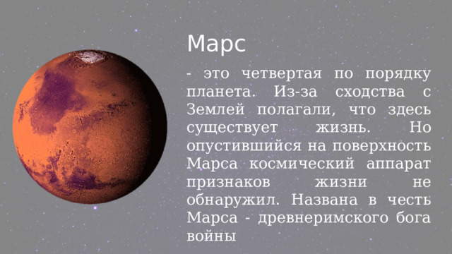 Марс - это четвертая по порядку планета. Из-за сходства с Землей полагали, что здесь существует жизнь. Но опустившийся на поверхность Марса космический аппарат признаков жизни не обнаружил. Названа в честь Марса - древнеримского бога войны 