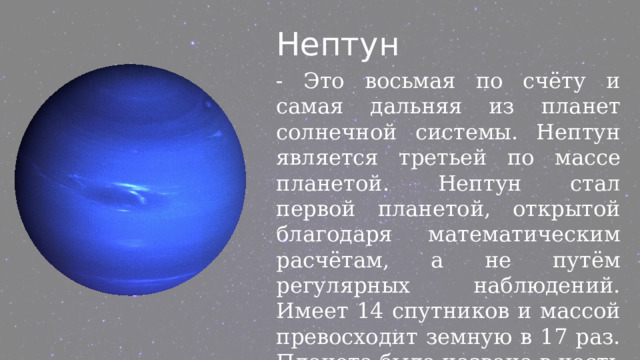 Нептун - Это восьмая по счёту и самая дальняя из планет солнечной системы. Нептун является третьей по массе планетой. Нептун стал первой планетой, открытой благодаря математическим расчётам, а не путём регулярных наблюдений. Имеет 14 спутников и массой превосходит земную в 17 раз. Планета была названа в честь римского бога морей. 