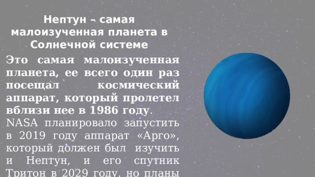 Нептун – самая малоизученная планета в Солнечной системе Это самая малоизученная планета, ее всего один раз посещал космический аппарат, который пролетел вблизи нее в 1986 году . NASA планировало запустить в 2019 году аппарат «Арго», который должен был изучить и Нептун, и его спутник Тритон в 2029 году, но планы не были осуществлены. 