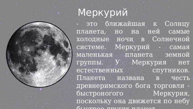  Меркурий  - это ближайшая к Солнцу планета, но на ней самые холодные ночи в Солнечной системе. Меркурий - самая маленькая планета земной группы. У Меркурия нет естественных спутников. Планета названа в честь древнеримского бога торговли - быстроногого Меркурия, поскольку она движется по небу быстрее других планет. 