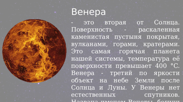 Венера - это вторая от Солнца. Поверхность - раскаленная каменистая пустыня покрытая, вулканами, горами, кратерами. Это самая горячая планета нашей системы, температура её поверхности превышает 400 °C. Венера - третий по яркости объект на небе Земли после Солнца и Луны. У Венеры нет естественных спутников. Названа именем Венеры, богини любви. 