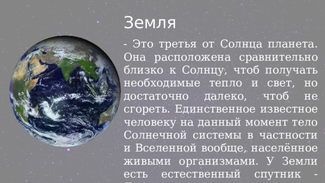 Земля - Это третья от Солнца планета. Она расположена сравнительно близко к Солнцу, чтоб получать необходимые тепло и свет, но достаточно далеко, чтоб не сгореть. Единственное известное человеку на данный момент тело Солнечной системы в частности и Вселенной вообще, населённое живыми организмами. У Земли есть естественный спутник - Луна. 