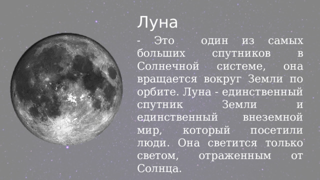 Луна - Это один из самых больших спутников в Солнечной системе, она вращается вокруг Земли по орбите. Луна - единственный спутник Земли и единственный внеземной мир, который посетили люди. Она светится только светом, отраженным от Солнца. 