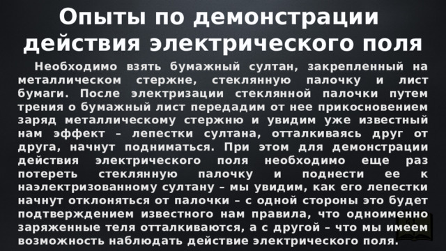 Опыты по демонстрации действия электрического поля  Необходимо взять бумажный султан, закрепленный на металлическом стержне, стеклянную палочку и лист бумаги. После электризации стеклянной палочки путем трения о бумажный лист передадим от нее прикосновением заряд металлическому стержню и увидим уже известный нам эффект – лепестки султана, отталкиваясь друг от друга, начнут подниматься. При этом для демонстрации действия электрического поля необходимо еще раз потереть стеклянную палочку и поднести ее к наэлектризованному султану – мы увидим, как его лепестки начнут отклоняться от палочки – с одной стороны это будет подтверждением известного нам правила, что одноименно заряженные теля отталкиваются, а с другой – что мы имеем возможность наблюдать действие электрического поля. 