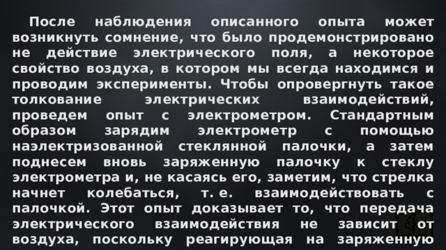  После наблюдения описанного опыта может возникнуть сомнение, что было продемонстрировано не действие электрического поля, а некоторое свойство воздуха, в котором мы всегда находимся и проводим эксперименты. Чтобы опровергнуть такое толкование электрических взаимодействий, проведем опыт с электрометром. Стандартным образом зарядим электрометр с помощью наэлектризованной стеклянной палочки, а затем поднесем вновь заряженную палочку к стеклу электрометра и, не касаясь его, заметим, что стрелка начнет колебаться, т. е. взаимодействовать с палочкой. Этот опыт доказывает то, что передача электрического взаимодействия не зависит от воздуха, поскольку реагирующая на заряженную палочку стрелка электрометра находится за стеклом. 