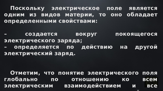  Поскольку электрическое поле является одним из видов материи, то оно обладает определенными свойствами:  – создается вокруг покоящегося электрического заряда; – определяется по действию на другой электрический заряд.    Отметим, что понятие электрического поля глобально по отношению ко всем электрическим взаимодействием и все электрические взаимодействия сопровождаются образованием электрического поля. 