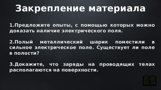 Закрепление материала Предложите опыты, с помощью которых можно доказать наличие электрического поля.  Полый металлический шарик поместили в сильное электрическое поле. Существует ли поле в полости?  Докажите, что заряды на проводящих телах располагаются на поверхности. 