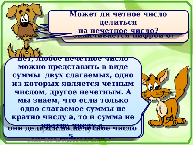 Верно ли, что если число делится на 6, то оно оканчивается цифрой 6?  Может ли нечетное число делиться на четное число? Может ли четное число делиться  на нечетное число? Верно ли, что если число оканчивается цифрой 6, то  оно делится на 6? нет, любое нечетное число можно представить в виде суммы двух слагаемых, одно из которых является четным числом, другое нечетным. А мы знаем, что если только одно слагаемое суммы не кратно числу а, то и сумма не кратна числу а. нет, неверно, так как, например, числа 24, 72, 18 делятся на 6, но их запись не оканчивается цифрой 6. да, например, все числа, запись которых оканчивается нулем, являются четными и они делятся на нечетное число 5. нет, неверно, так как, например, числа 26, 76, 16 оканчиваются цифрой 6, но они не делятся на 6. 