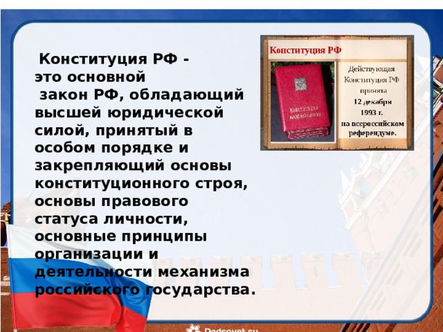  Конституция РФ - это основной  закон РФ, обладающий высшей юридической силой, принятый в особом порядке и закрепляющий основы конституционного строя, основы правового статуса личности, основные принципы организации и деятельности механизма российского государства.   