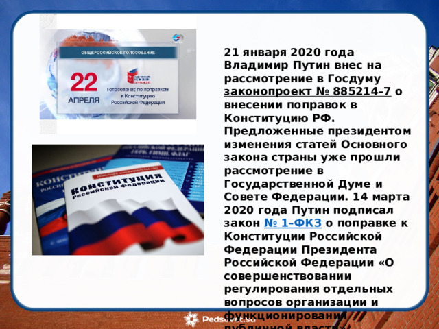      21 января 2020 года Владимир Путин внес на рассмотрение в Госдуму  законопроект № 885214–7  о внесении поправок в Конституцию РФ. Предложенные президентом изменения статей Основного закона страны уже прошли рассмотрение в Государственной Думе и Совете Федерации. 14 марта 2020 года Путин подписал закон  № 1–ФКЗ  о поправке к Конституции Российской Федерации Президента Российской Федерации «О совершенствовании регулирования отдельных вопросов организации и функционирования публичной власти». Президент России Владимир Путин 1 июня принял решение провести голосование по поправкам в Конституцию 1 июля 2020 года, специально для этого день будет выходным.  
