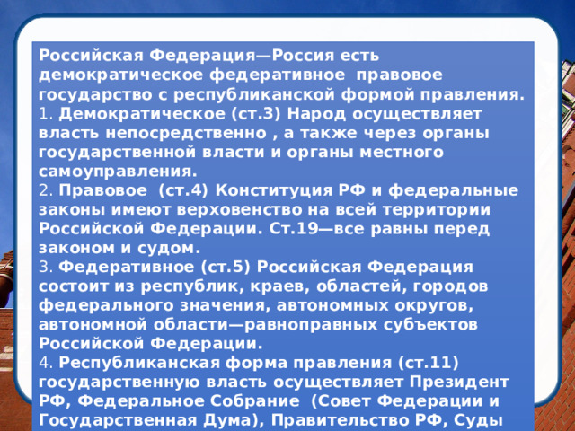 Российская Федерация—Россия есть демократическое федеративное правовое государство с республиканской формой правления. 1.  Демократическое (ст.3) Народ осуществляет власть непосредственно , а также через органы государственной власти и органы местного самоуправления. 2.  Правовое (ст.4) Конституция РФ и федеральные законы имеют верховенство на всей территории Российской Федерации. Ст.19—все равны перед законом и судом. 3.  Федеративное (ст.5) Российская Федерация состоит из республик, краев, областей, городов федерального значения, автономных округов, автономной области—равноправных субъектов Российской Федерации. 4.  Республиканская форма правления (ст.11) государственную власть осуществляет Президент РФ, Федеральное Собрание (Совет Федерации и Государственная Дума), Правительство РФ, Суды РФ.    