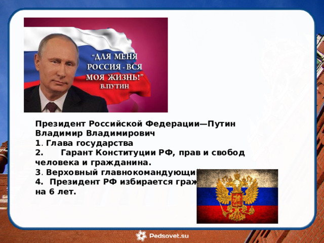 Президент Российской Федерации—Путин Владимир Владимирович 1 .  Глава государства 2. Гарант Конституции РФ, прав и свобод человека и гражданина. 3 .  Верховный главнокомандующий . 4. Президент РФ избирается гражданами сроком на 6 лет.   