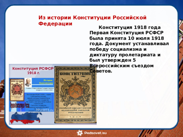 Из истории Конституции Российской Федерации Конституция 1918 года Первая Конституция РСФСР была принята 10 июля 1918 года. Документ устанавливал победу социализма и диктатуру пролетариата и был утвержден 5 Всероссийским съездом Советов. 