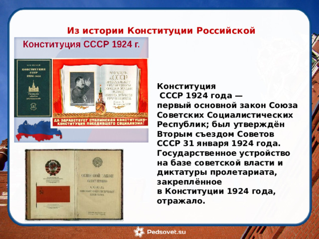 Из истории Конституции Российской Федерации Конституция  СССР 1924 года — первый основной закон Союза Советских Социалистических Республик; был утверждён Вторым съездом Советов СССР 31 января 1924 года. Государственное устройство на базе советской власти и диктатуры пролетариата, закреплённое в Конституции 1924 года, отражало. 