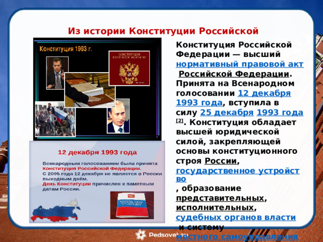 Из истории Конституции Российской Федерации Конституция Российской Федерации — высший  нормативный правовой акт   Российской Федерации . Принята на Всенародном голосовании  12 декабря   1993 года , вступила в силу  25 декабря   1993 года [2] . Конституция обладает высшей юридической силой, закрепляющей основы конституционного строя  России ,  государственное устройство , образование  представительных ,  исполнительных ,  судебных органов власти  и систему  местного самоуправления ,  права  и свободы человека и гражданина, а также  конституционные поправки  и пересмотр Конституции. 