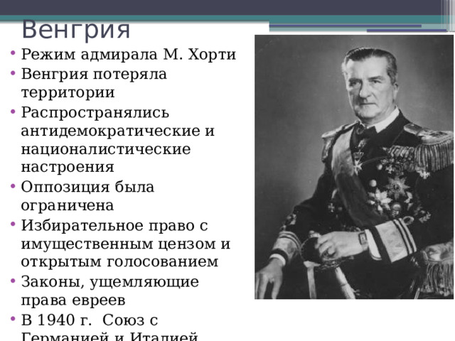 Венгрия Режим адмирала М. Хорти Венгрия потеряла территории Распространялись антидемократические и националистические настроения Оппозиция была ограничена Избирательное право с имущественным цензом и открытым голосованием Законы, ущемляющие права евреев В 1940 г. Союз с Германией и Италией 