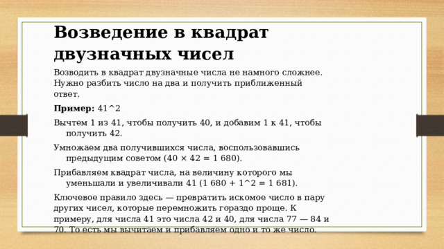 Возведение в квадрат двузначных чисел Возводить в квадрат двузначные числа не намного сложнее. Нужно разбить число на два и получить приближенный ответ. Пример:  41^2 Вычтем 1 из 41, чтобы получить 40, и добавим 1 к 41, чтобы получить 42. Умножаем два получившихся числа, воспользовавшись предыдущим советом (40 × 42 = 1 680). Прибавляем квадрат числа, на величину которого мы уменьшали и увеличивали 41 (1 680 + 1^2 = 1 681). Ключевое правило здесь — превратить искомое число в пару других чисел, которые перемножить гораздо проще. К примеру, для числа 41 это числа 42 и 40, для числа 77 — 84 и 70. То есть мы вычитаем и прибавляем одно и то же число.   