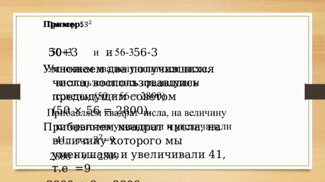   Пример:   50+3 и 56-3 Умножаем два получившихся числа, воспользовавшись предыдущим советом (50 × 56 = 2800). Прибавляем квадрат числа, на величину которого мы уменьшали и увеличивали 41, т.е =9  2800 + 9 = 2809 