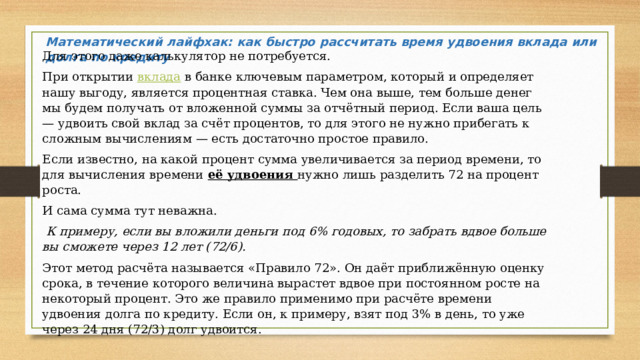Математический лайфхак: как быстро рассчитать время удвоения вклада или долга по кредиту  Для этого даже калькулятор не потребуется. При открытии вклада в банке ключевым параметром, который и определяет нашу выгоду, является процентная ставка. Чем она выше, тем больше денег мы будем получать от вложенной суммы за отчётный период. Если ваша цель — удвоить свой вклад за счёт процентов, то для этого не нужно прибегать к сложным вычислениям — есть достаточно простое правило. Если известно, на какой процент сумма увеличивается за период времени, то для вычисления времени  её удвоения нужно лишь разделить 72 на процент роста. И сама сумма тут неважна.  К примеру, если вы вложили деньги под 6% годовых, то забрать вдвое больше вы сможете через 12 лет (72/6). Этот метод расчёта называется «Правило 72». Он даёт приближённую оценку срока, в течение которого величина вырастет вдвое при постоянном росте на некоторый процент. Это же правило применимо при расчёте времени удвоения долга по кредиту. Если он, к примеру, взят под 3% в день, то уже через 24 дня (72/3) долг удвоится. 