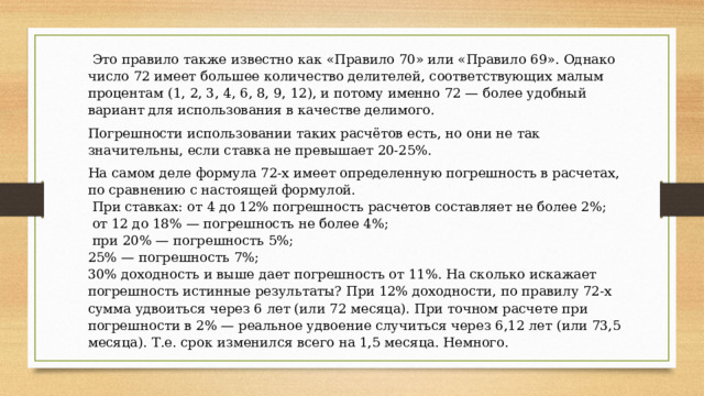  Это правило также известно как «Правило 70» или «Правило 69». Однако число 72 имеет большее количество делителей, соответствующих малым процентам (1, 2, 3, 4, 6, 8, 9, 12), и потому именно 72 — более удобный вариант для использования в качестве делимого. Погрешности использовании таких расчётов есть, но они не так значительны, если ставка не превышает 20-25%. На самом деле формула 72-х имеет определенную погрешность в расчетах, по сравнению с настоящей формулой.  При ставках: от 4 до 12% погрешность расчетов составляет не более 2%;  от 12 до 18% — погрешность не более 4%;  при 20% — погрешность 5%; 25% — погрешность 7%; 30% доходность и выше дает погрешность от 11%. На сколько искажает погрешность истинные результаты? При 12% доходности, по правилу 72-х сумма удвоиться через 6 лет (или 72 месяца). При точном расчете при погрешности в 2% — реальное удвоение случиться через 6,12 лет (или 73,5 месяца). Т.е. срок изменился всего на 1,5 месяца. Немного.   