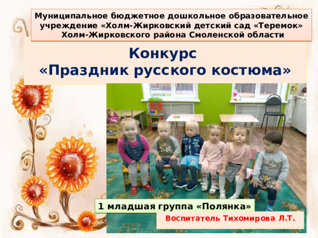 Муниципальное бюджетное дошкольное образовательное учреждение «Холм-Жирковский детский сад «Теремок»  Холм-Жирковского района Смоленской области Конкурс  «Праздник русского костюма» 1 младшая группа «Полянка» Воспитатель Тихомирова Л.Т. 