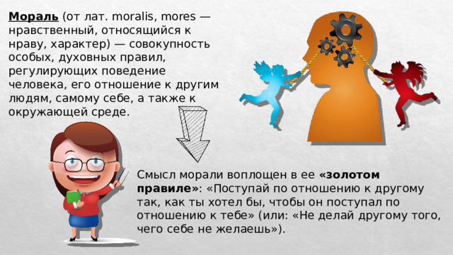 Мораль (от лат. moralis, mores — нравственный, относящийся к нраву, характер) — совокупность особых, духовных правил, регулирующих поведение человека, его отношение к другим людям, самому себе, а также к окружающей среде. Смысл морали воплощен в ее «золотом правиле» : «Поступай по отношению к другому так, как ты хотел бы, чтобы он поступал по отношению к тебе» (или: «Не делай другому того, чего себе не желаешь»). 
