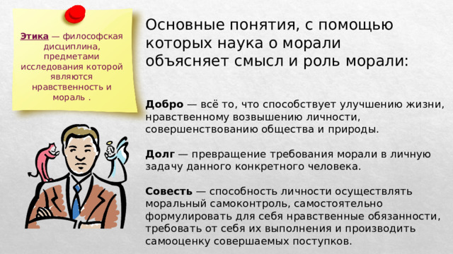 Основные понятия, с помощью которых наука о морали объясняет смысл и роль морали: Этика — философская дисциплина, предметами исследования которой являются нравственность и мораль . Добро — всё то, что способствует улучшению жизни, нравственному возвышению личности, совершенствованию общества и природы. Долг — превращение требования морали в личную задачу данного конкретного человека. Совесть — способность личности осуществлять моральный самоконтроль, самостоятельно формулировать для себя нравственные обязанности, требовать от себя их выполнения и производить самооценку совершаемых поступков. 