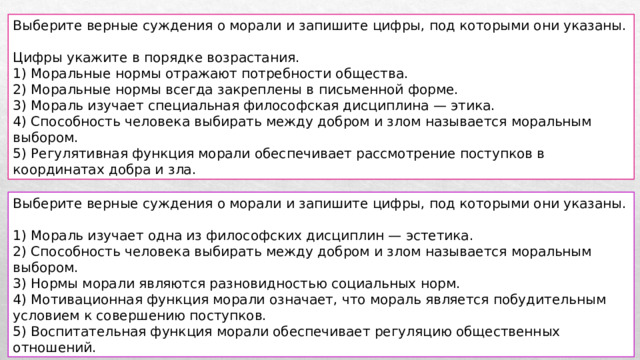 Выберите верные суждения о морали и запишите цифры, под которыми они указаны. Цифры укажите в порядке возрастания. 1) Моральные нормы отражают потребности общества. 2) Моральные нормы всегда закреплены в письменной форме. 3) Мораль изучает специальная философская дисциплина — этика. 4) Способность человека выбирать между добром и злом называется моральным выбором. 5) Регулятивная функция морали обеспечивает рассмотрение поступков в координатах добра и зла. Выберите верные суждения о морали и запишите цифры, под которыми они указаны. 1) Мораль изучает одна из философских дисциплин — эстетика. 2) Способность человека выбирать между добром и злом называется моральным выбором. 3) Нормы морали являются разновидностью социальных норм. 4) Мотивационная функция морали означает, что мораль является побудительным условием к совершению поступков. 5) Воспитательная функция морали обеспечивает регуляцию общественных отношений. 