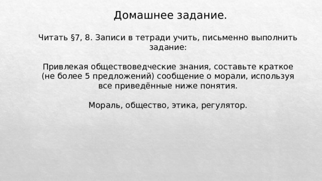 Домашнее задание. Читать §7, 8. Записи в тетради учить, письменно выполнить задание: Привлекая обществоведческие знания, составьте краткое (не более 5 предложений) сообщение о морали, используя все приведённые ниже понятия. Мораль, общество, этика, регулятор. 