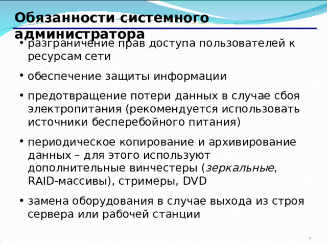 Обязанности системного администратора разграничение прав доступа пользователей к ресурсам сети обеспечение защиты информации предотвращение потери данных в случае сбоя электропитания (рекомендуется использовать источники бесперебойного питания) периодическое копирование и архивирование данных – для этого используют дополнительные винчестеры ( зеркальные , RAID- массивы), стримеры, DVD замена оборудования в случае выхода из строя сервера или рабочей станции 2 2 