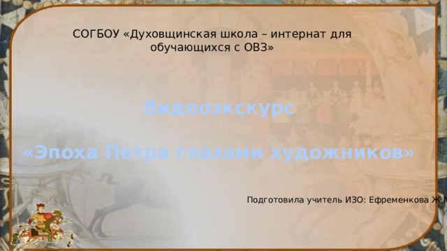 СОГБОУ «Духовщинская школа – интернат для обучающихся с ОВЗ» Видеоэкскурс  «Эпоха Петра глазами художников» Подготовила учитель ИЗО: Ефременкова Ж.М. 