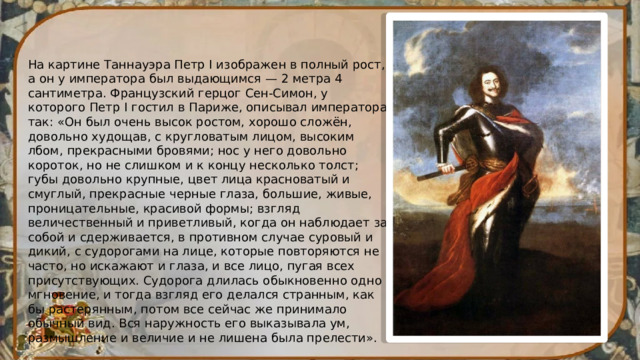 На картине Таннауэра Петр I изображен в полный рост, а он у императора был выдающимся — 2 метра 4 сантиметра. Французский герцог Сен-Симон, у которого Петр I гостил в Париже, описывал императора так: «Он был очень высок ростом, хорошо сложён, довольно худощав, с кругловатым лицом, высоким лбом, прекрасными бровями; нос у него довольно короток, но не слишком и к концу несколько толст; губы довольно крупные, цвет лица красноватый и смуглый, прекрасные черные глаза, большие, живые, проницательные, красивой формы; взгляд величественный и приветливый, когда он наблюдает за собой и сдерживается, в противном случае суровый и дикий, с судорогами на лице, которые повторяются не часто, но искажают и глаза, и все лицо, пугая всех присутствующих. Судорога длилась обыкновенно одно мгновение, и тогда взгляд его делался странным, как бы растерянным, потом все сейчас же принимало обычный вид. Вся наружность его выказывала ум, размышление и величие и не лишена была прелести». 