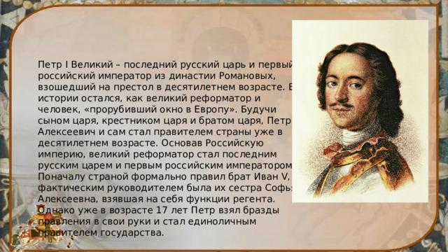 Петр I Великий – последний русский царь и первый российский император из династии Романовых, взошедший на престол в десятилетнем возрасте. В истории остался, как великий реформатор и человек, «прорубивший окно в Европу». Будучи сыном царя, крестником царя и братом царя, Петр Алексеевич и сам стал правителем страны уже в десятилетнем возрасте. Основав Российскую империю, великий реформатор стал последним русским царем и первым российским императором. Поначалу страной формально правил брат Иван V, а фактическим руководителем была их сестра Софья Алексеевна, взявшая на себя функции регента. Однако уже в возрасте 17 лет Петр взял бразды правления в свои руки и стал единоличным правителем государства. 