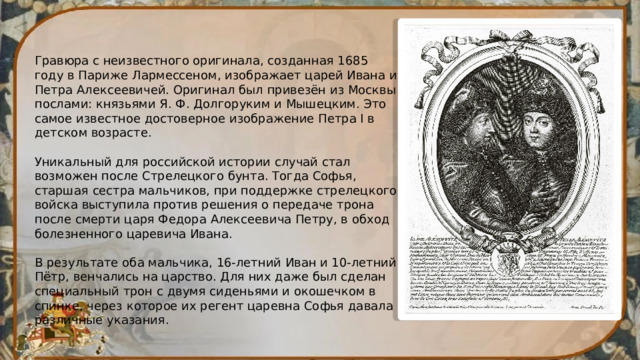 Гравюра с неизвестного оригинала, созданная 1685 году в Париже Лармессеном, изображает царей Ивана и Петра Алексеевичей. Оригинал был привезён из Москвы послами: князьями Я. Ф. Долгоруким и Мышецким. Это самое известное достоверное изображение Петра I в детском возрасте. Уникальный для российской истории случай стал возможен после Стрелецкого бунта. Тогда Софья, старшая сестра мальчиков, при поддержке стрелецкого войска выступила против решения о передаче трона после смерти царя Федора Алексеевича Петру, в обход болезненного царевича Ивана. В результате оба мальчика, 16-летний Иван и 10-летний Пётр, венчались на царство. Для них даже был сделан специальный трон с двумя сиденьями и окошечком в спинке, через которое их регент царевна Софья давала различные указания. 
