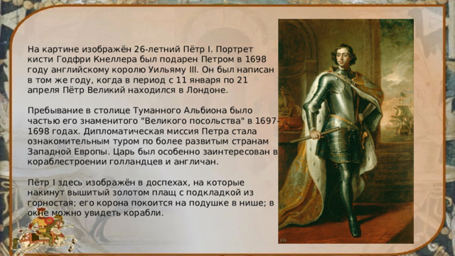 На картине изображён 26-летний Пётр I. Портрет кисти Годфри Кнеллера был подарен Петром в 1698 году английскому королю Уильяму III. Он был написан в том же году, когда в период с 11 января по 21 апреля Пётр Великий находился в Лондоне. Пребывание в столице Туманного Альбиона было частью его знаменитого 