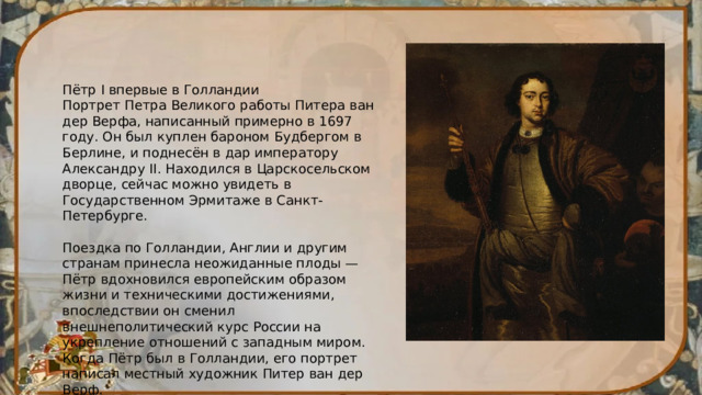 Пётр I впервые в Голландии Портрет Петра Великого работы Питера ван дер Верфа, написанный примерно в 1697 году. Он был куплен бароном Будбергом в Берлине, и поднесён в дар императору Александру II. Находился в Царскосельском дворце, сейчас можно увидеть в Государственном Эрмитаже в Санкт-Петербурге. Поездка по Голландии, Англии и другим странам принесла неожиданные плоды — Пётр вдохновился европейским образом жизни и техническими достижениями, впоследствии он сменил внешнеполитический курс России на укрепление отношений с западным миром. Когда Пётр был в Голландии, его портрет написал местный художник Питер ван дер Верф. 