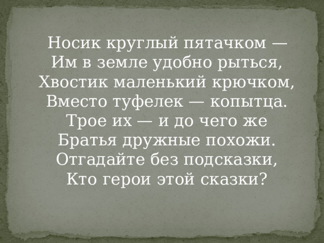  Носик круглый пятачком —  Им в земле удобно рыться,  Хвостик маленький крючком,  Вместо туфелек — копытца.  Трое их — и до чего же  Братья дружные похожи.  Отгадайте без подсказки,  Кто герои этой сказки?   