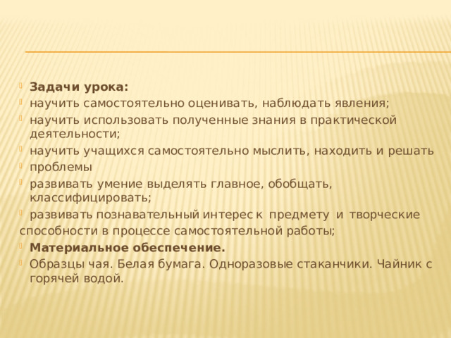 Задачи урока: научить самостоятельно оценивать, наблюдать явления; научить использовать полученные знания в практической деятельности; научить учащихся самостоятельно мыслить, находить и решать проблемы развивать умение выделять главное, обобщать, классифицировать; развивать  познавательный  интерес  к  предмету  и  творческие способности в процессе самостоятельной работы; Материальное обеспечение. Образцы чая. Белая бумага. Одноразовые стаканчики. Чайник с горячей водой. 