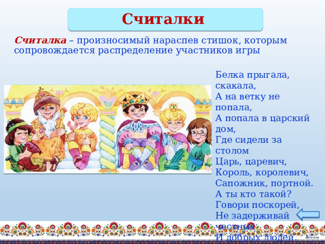 Считалки Считалка  – произносимый нараспев стишок, которым сопровождается распределение участников игры Белка прыгала, скакала,  А на ветку не попала,  А попала в царский дом,  Где сидели за столом  Царь, царевич,  Король, королевич,  Сапожник, портной.  А ты кто такой?  Говори поскорей,  Не задерживай честных  И добрых людей. 