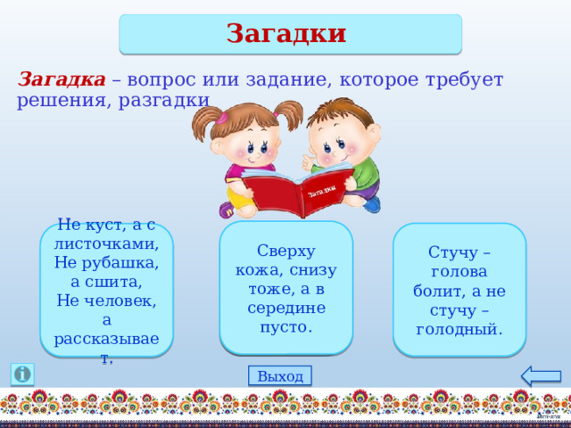 Загадки Загадка – вопрос или задание, которое требует решения, разгадки Сверху кожа, снизу тоже, а в середине пусто. Стучу – голова болит, а не стучу – голодный. Не куст, а с листочками, Не рубашка, а сшита, Не человек, а рассказывает. дятел книга барабан Выход 