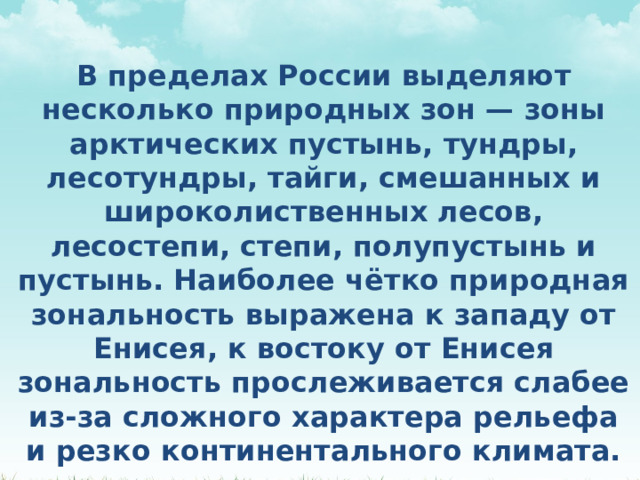 В пределах России выделяют несколько природных зон — зоны арктических пустынь, тундры, лесотундры, тайги, смешанных и широколиственных лесов, лесостепи, степи, полупустынь и пустынь. Наиболее чётко природная зональность выражена к западу от Енисея, к востоку от Енисея зональность прослеживается слабее из-за сложного характера рельефа и резко континентального климата. 
