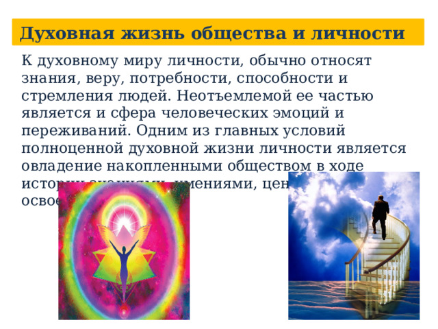 Духовная жизнь общества и личности К духовному миру личности, обычно относят знания, веру, потребности, способности и стремления людей. Неотъемлемой ее частью является и сфера человеческих эмоций и переживаний. Одним из главных условий полноценной духовной жизни личности является овладение накопленными обществом в ходе истории знаниями, умениями, ценностями, т. е. освоение культуры.    