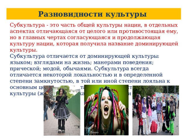 Разновидности культуры Субкультура - это часть общей культуры нации, в отдельных аспектах отличающаяся от целого или противостоящая ему, но в главных чертах согласующаяся и продолжающая культуру нации, которая получила название доминирующей культуры. Субкультура отличается от доминирующей культуры: языком; взглядами на жизнь; манерами поведения; прической; модой, обычаями. Субкультура всегда отличается некоторой локальностью и в определенной степени замкнутостью, в той или иной степени лояльна к основным ценностным установкам господствующей культуры (женская, детская, молодежная и др.) 