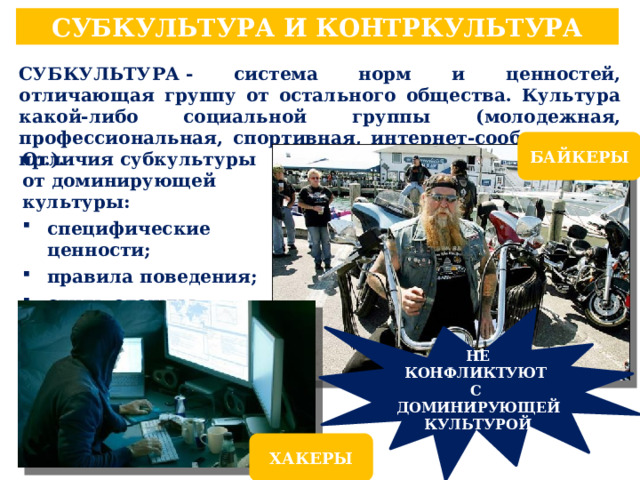 СУБКУЛЬТУРА И КОНТРКУЛЬТУРА СУБКУЛЬТУРА - система норм и ценностей, отличающая группу от остального общества. Культура какой-либо социальной группы (молодежная, профессиональная, спортивная, интернет-сообщество и пр.). БАЙКЕРЫ Отличия субкультуры от доминирующей культуры: специфические ценности; правила поведения; стиль одежды; язык (жаргон). НЕ КОНФЛИКТУЮТ С ДОМИНИРУЮЩЕЙ КУЛЬТУРОЙ ХАКЕРЫ 