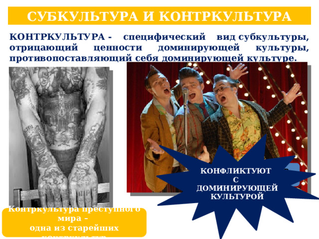 СУБКУЛЬТУРА И КОНТРКУЛЬТУРА КОНТРКУЛЬТУРА - специфический вид субкультуры, отрицающий ценности доминирующей культуры, противопоставляющий себя доминирующей культуре. КОНФЛИКТУЮТ С ДОМИНИРУЮЩЕЙ КУЛЬТУРОЙ Стиляги в СССР Контркультура преступного мира – одна из старейших контркультур 