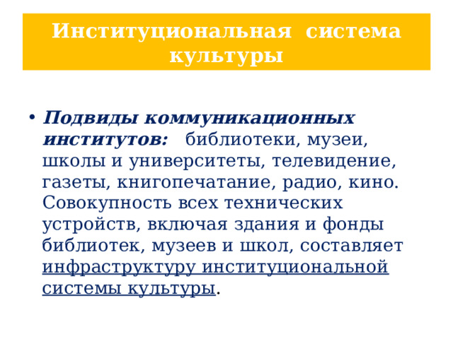 Институциональная система культуры  Подвиды коммуникационных институтов: библиотеки, музеи, школы и университеты, телевидение, газеты, книгопечатание, радио, кино. Совокупность всех технических устройств, включая здания и фонды библиотек, музеев и школ, составляет инфраструктуру институциональной системы культуры . 